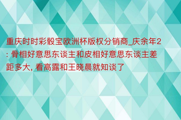 重庆时时彩骰宝欧洲杯版权分销商_庆余年2: 骨相好意思东谈主和皮相好意思东谈主差距多大, 看高露和王晓晨就知谈了