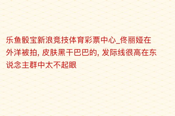 乐鱼骰宝新浪竞技体育彩票中心_佟丽娅在外洋被拍, 皮肤黑干巴巴的, 发际线很高在东说念主群中太不起眼