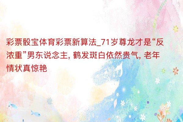 彩票骰宝体育彩票新算法_71岁尊龙才是“反浓重”男东说念主, 鹤发斑白依然贵气, 老年情状真惊艳