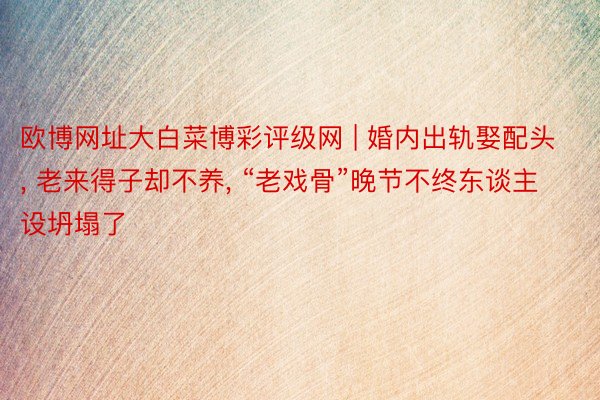 欧博网址大白菜博彩评级网 | 婚内出轨娶配头, 老来得子却不养, “老戏骨”晚节不终东谈主设坍塌了