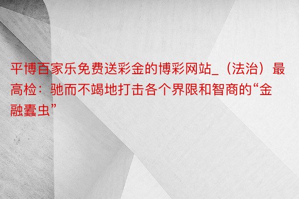 平博百家乐免费送彩金的博彩网站_(法治)最高检:驰而不竭地打击各个界限和智商的“金融蠹虫”