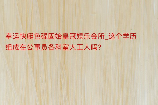 幸运快艇色碟固始皇冠娱乐会所_这个学历组成在公事员各科室大王人吗？