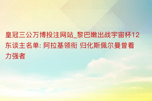 皇冠三公万博投注网站_黎巴嫩出战宇宙杯12东谈主名单: 阿拉基领衔 归化斯佩尔曼曾着力强者