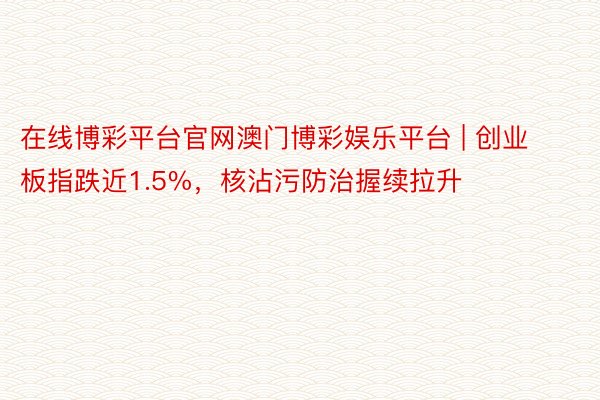 在线博彩平台官网澳门博彩娱乐平台 | 创业板指跌近1.5%，核沾污防治握续拉升