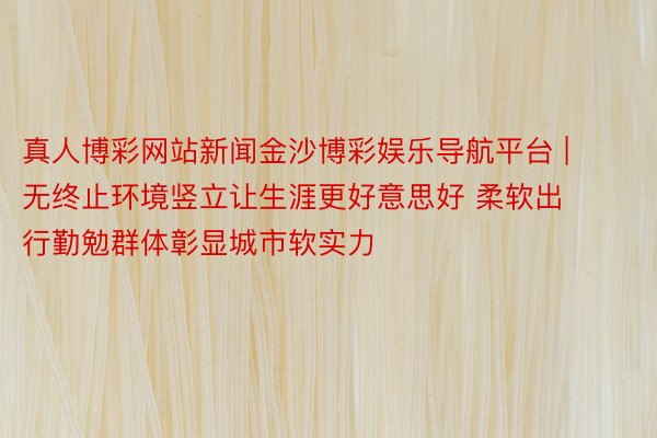 真人博彩网站新闻金沙博彩娱乐导航平台 | 无终止环境竖立让生涯更好意思好 柔软出行勤勉群体彰显城市软实力