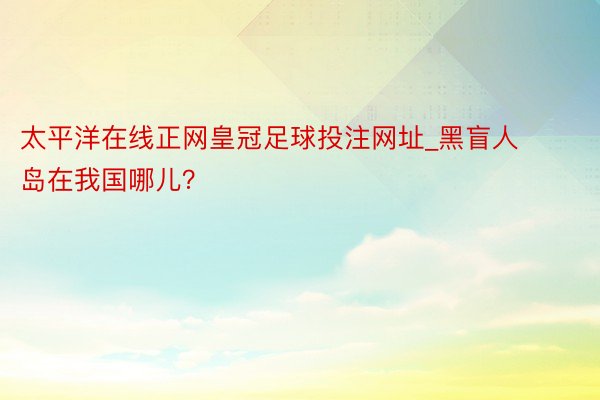 太平洋在线正网皇冠足球投注网址_黑盲人岛在我国哪儿？