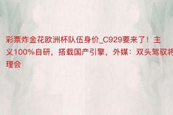 彩票炸金花欧洲杯队伍身价_C929要来了！主义100%自研，搭载国产引擎，外媒：双头驾驭将理会
