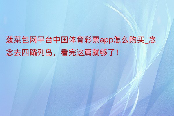 菠菜包网平台中国体育彩票app怎么购买_念念去四礵列岛,看完这篇就够了!