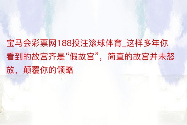 宝马会彩票网188投注滚球体育_这样多年你看到的故宫齐是“假故宫”，简直的故宫并未怒放，颠覆你的领略