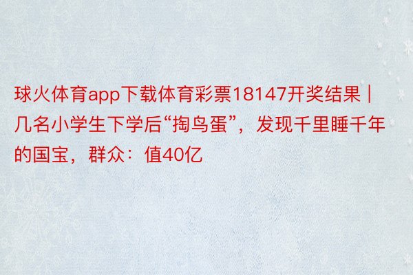 球火体育app下载体育彩票18147开奖结果 | 几名小学生下学后“掏鸟蛋”，发现千里睡千年的国宝，群众：值40亿