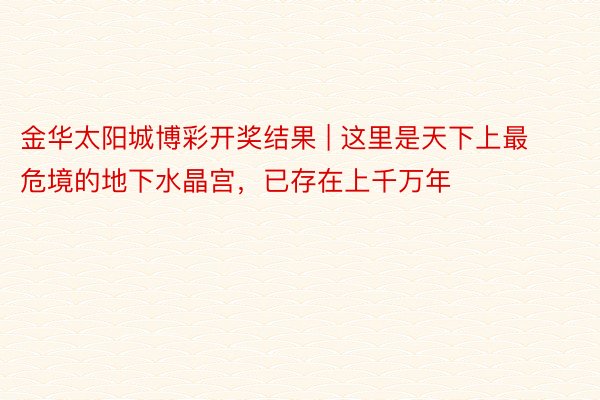 金华太阳城博彩开奖结果 | 这里是天下上最危境的地下水晶宫，已存在上千万年