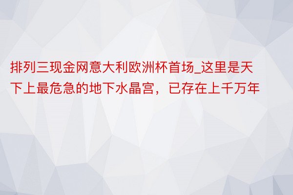 排列三现金网意大利欧洲杯首场_这里是天下上最危急的地下水晶宫，已存在上千万年