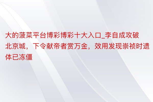 大的菠菜平台博彩博彩十大入口_李自成攻破北京城，下令献帝者赏万金，效用发现崇祯时遗体已冻僵