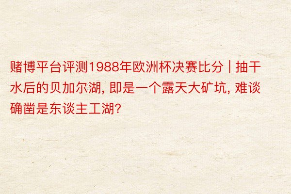 赌博平台评测1988年欧洲杯决赛比分 | 抽干水后的贝加尔湖, 即是一个露天大矿坑, 难谈确凿是东谈主工湖?
