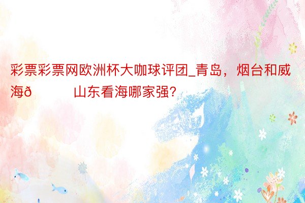 彩票彩票网欧洲杯大咖球评团_青岛,烟台和威海🌊山东看海哪家强?