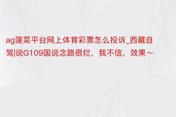 ag菠菜平台网上体育彩票怎么投诉_西藏自驾|说G109国说念路很烂,我不信,效果~