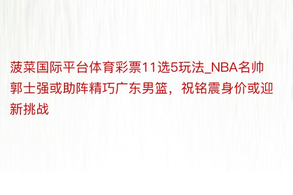 菠菜国际平台体育彩票11选5玩法_NBA名帅郭士强或助阵精巧广东男篮，祝铭震身价或迎新挑战