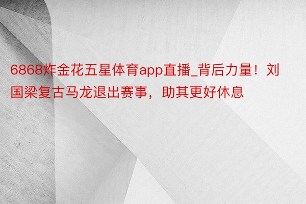 6868炸金花五星体育app直播_背后力量！刘国梁复古马龙退出赛事，助其更好休息