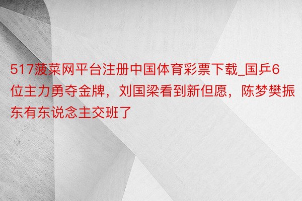 517菠菜网平台注册中国体育彩票下载_国乒6位主力勇夺金牌，刘国梁看到新但愿，陈梦樊振东有东说念主交班了