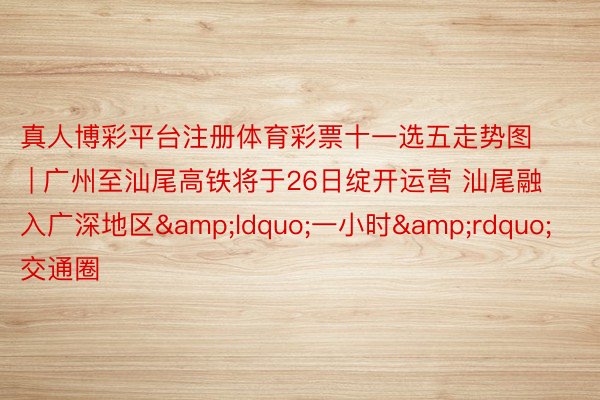 真人博彩平台注册体育彩票十一选五走势图 | 广州至汕尾高铁将于26日绽开运营 汕尾融入广深地区&ldquo;一小时&rdquo;交通圈