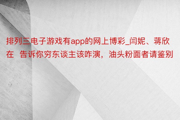 排列三电子游戏有app的网上博彩_闫妮、蒋欣在  告诉你穷东谈主该咋演，油头粉面者请鉴别