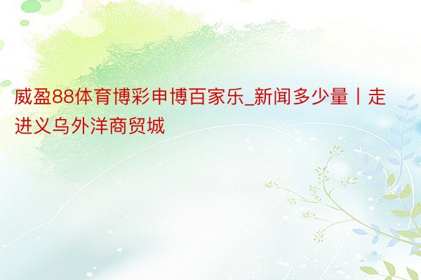 威盈88体育博彩申博百家乐_新闻多少量丨走进义乌外洋商贸城