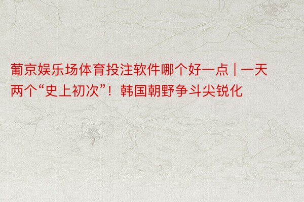 葡京娱乐场体育投注软件哪个好一点 | 一天两个“史上初次”！韩国朝野争斗尖锐化