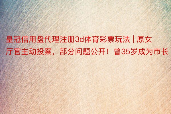 皇冠信用盘代理注册3d体育彩票玩法 | 原女厅官主动投案，部分问题公开！曾35岁成为市长