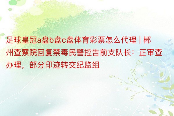 足球皇冠a盘b盘c盘体育彩票怎么代理 | 郴州查察院回复禁毒民警控告前支队长：正审查办理，部分印迹转交纪监组
