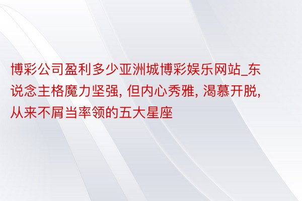 博彩公司盈利多少亚洲城博彩娱乐网站_东说念主格魔力坚强, 但内心秀雅, 渴慕开脱, 从来不屑当率领的五大星座