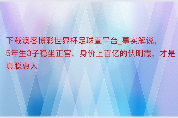 下载澳客博彩世界杯足球直平台_事实解说，5年生3子稳坐正宫，身价上百亿的伏明霞，才是真聪惠人