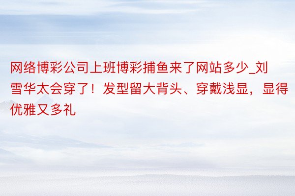 网络博彩公司上班博彩捕鱼来了网站多少_刘雪华太会穿了！发型留大背头、穿戴浅显，显得优雅又多礼