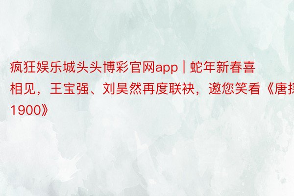 疯狂娱乐城头头博彩官网app | 蛇年新春喜相见，王宝强、刘昊然再度联袂，邀您笑看《唐探1900》