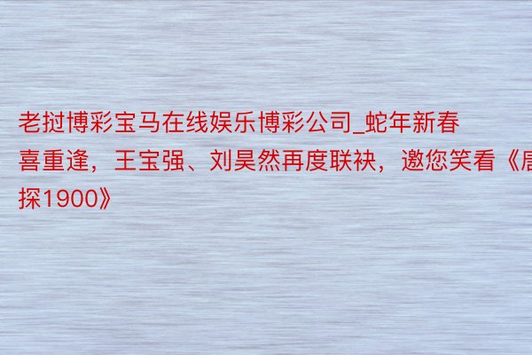老挝博彩宝马在线娱乐博彩公司_蛇年新春喜重逢，王宝强、刘昊然再度联袂，邀您笑看《唐探1900》