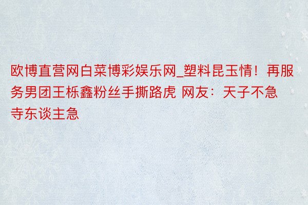 欧博直营网白菜博彩娱乐网_塑料昆玉情！再服务男团王栎鑫粉丝手撕路虎 网友：天子不急寺东谈主急