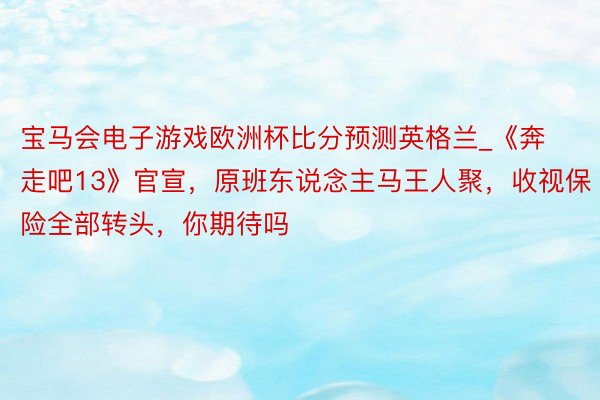 宝马会电子游戏欧洲杯比分预测英格兰_《奔走吧13》官宣，原班东说念主马王人聚，收视保险全部转头，你期待吗