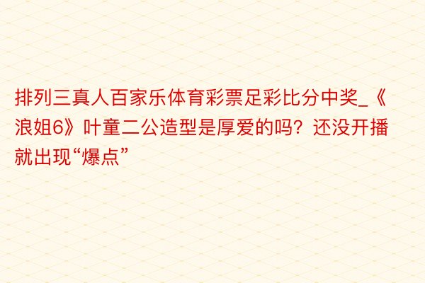 排列三真人百家乐体育彩票足彩比分中奖_《浪姐6》叶童二公造型是厚爱的吗？还没开播就出现“爆点”