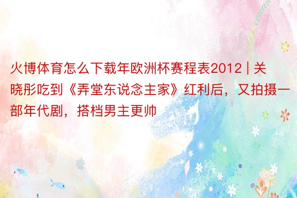 火博体育怎么下载年欧洲杯赛程表2012 | 关晓彤吃到《弄堂东说念主家》红利后，又拍摄一部年代剧，搭档男主更帅