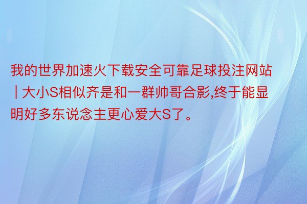 我的世界加速火下载安全可靠足球投注网站 | 大小S相似齐是和一群帅哥合影,终于能显明好多东说念主更心爱大S了。