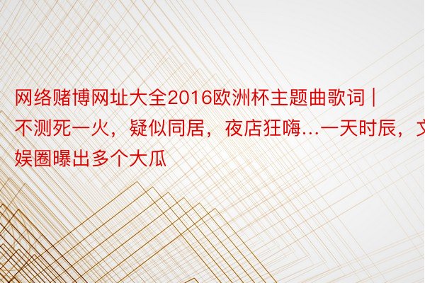 网络赌博网址大全2016欧洲杯主题曲歌词 | 不测死一火，疑似同居，夜店狂嗨…一天时辰，文娱圈曝出多个大瓜