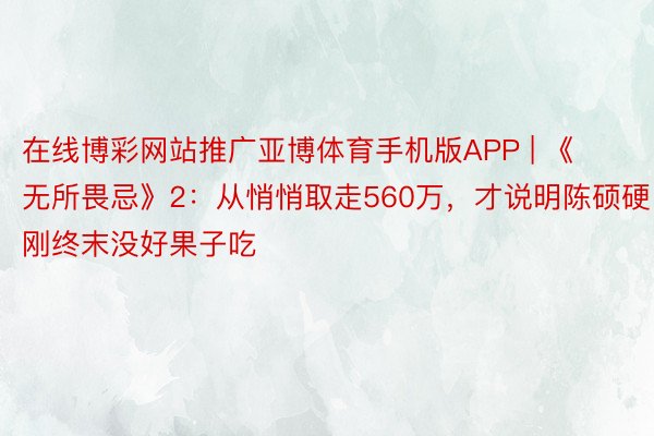 在线博彩网站推广亚博体育手机版APP | 《无所畏忌》2：从悄悄取走560万，才说明陈硕硬刚终末没好果子吃