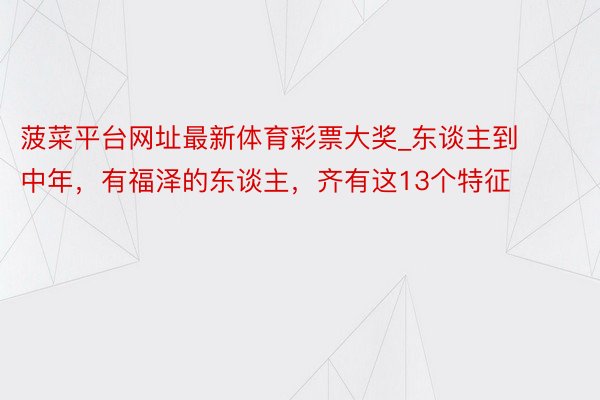 菠菜平台网址最新体育彩票大奖_东谈主到中年，有福泽的东谈主，齐有这13个特征