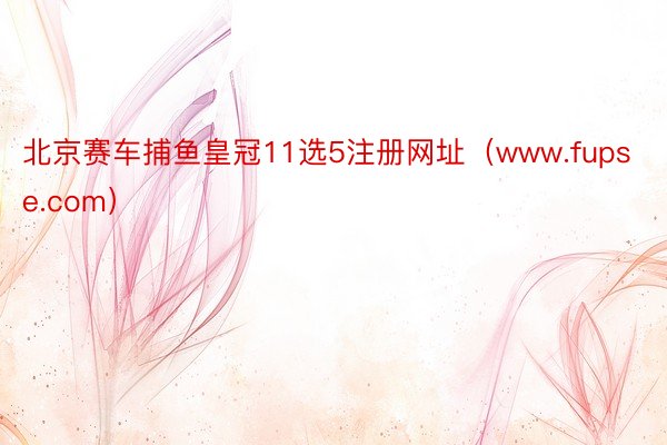 北京赛车捕鱼皇冠11选5注册网址（www.fupse.com）