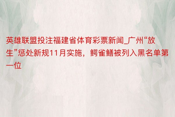 英雄联盟投注福建省体育彩票新闻_广州“放生”惩处新规11月实施，鳄雀鳝被列入黑名单第一位