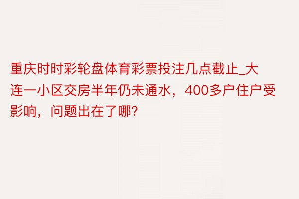 重庆时时彩轮盘体育彩票投注几点截止_大连一小区交房半年仍未通水，400多户住户受影响，问题出在了哪？