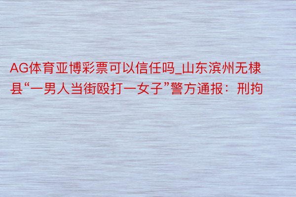 AG体育亚博彩票可以信任吗_山东滨州无棣县“一男人当街殴打一女子”警方通报：刑拘